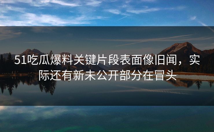 51吃瓜爆料关键片段表面像旧闻,实际还有新未公开部分在冒头 51吃瓜爆料关键片段表面像旧闻,实际还有新未公开部分在冒头