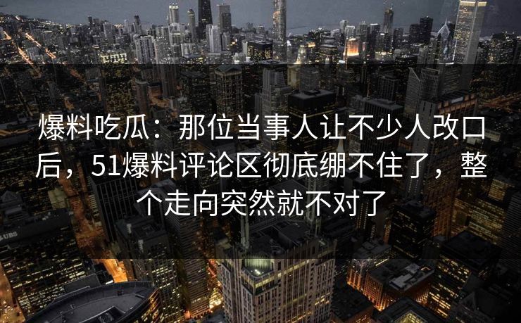 爆料吃瓜：那位当事人让不少人改口后，51爆料评论区彻底绷不住了，整个走向突然就不对了