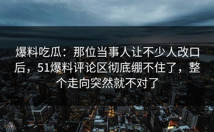 爆料吃瓜：那位当事人让不少人改口后，51爆料评论区彻底绷不住了，整个走向突然就不对了