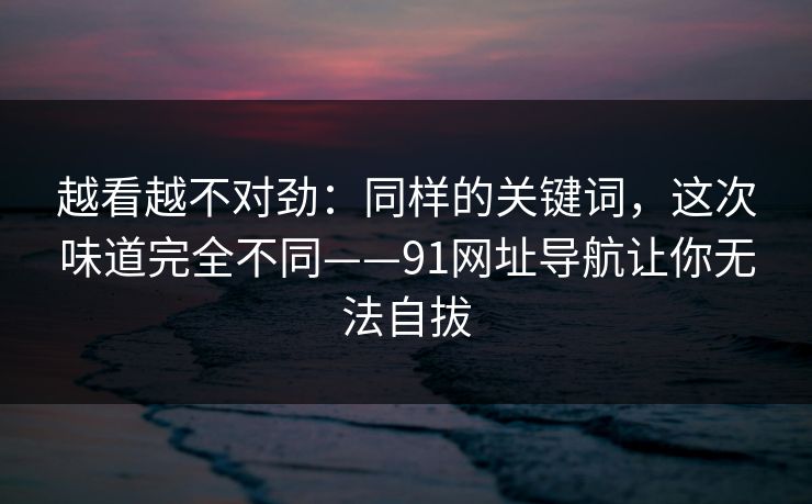 越看越不对劲：同样的关键词，这次味道完全不同——91网址导航让你无法自拔